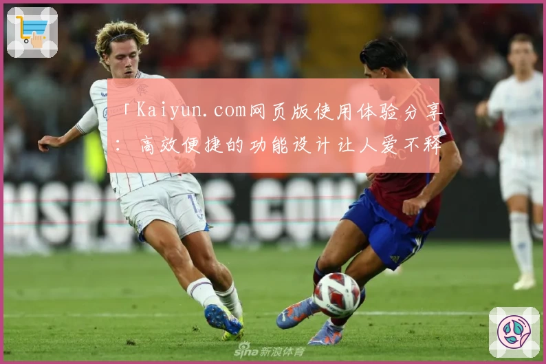 「Kaiyun.com网页版使用体验分享：高效便捷的功能设计让人爱不释手」