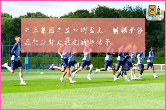 开云集团年度口碑盘点：解锁奢侈品行业背后的创新与传承