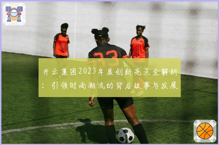 开云集团2023年度创新亮点全解析：引领时尚潮流的背后故事与发展战略