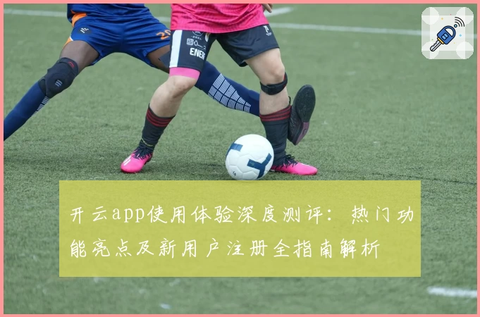 开云app使用体验深度测评：热门功能亮点及新用户注册全指南解析