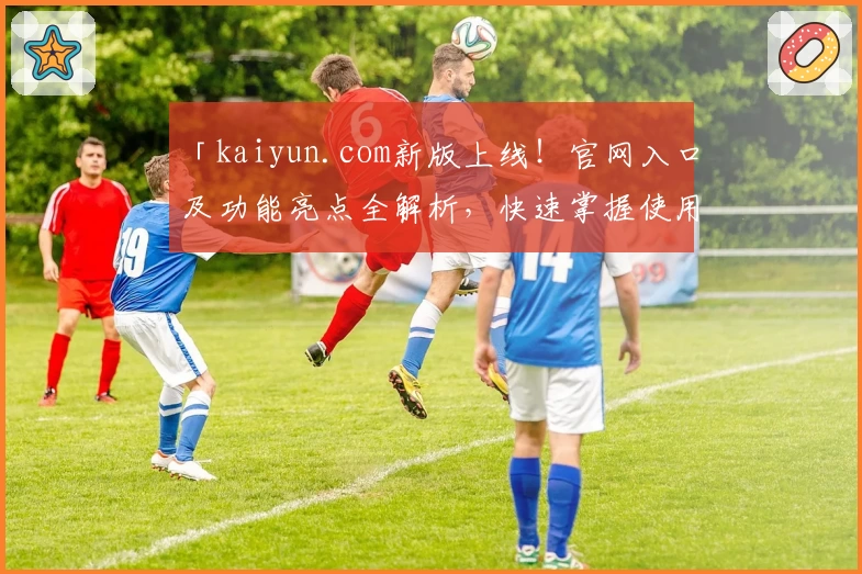 「kaiyun.com新版上线！官网入口及功能亮点全解析，快速掌握使用技巧」