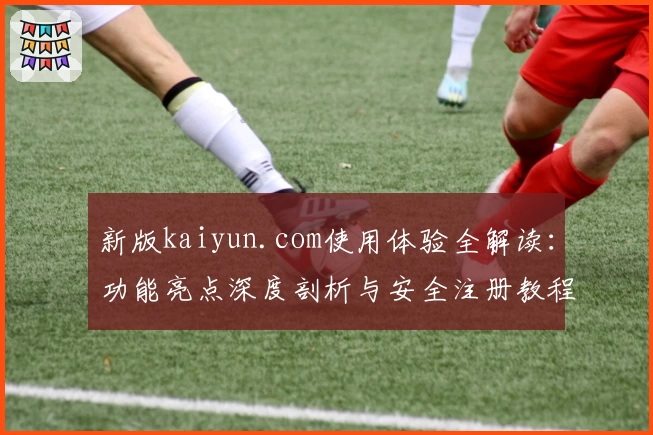 新版kaiyun.com使用体验全解读：功能亮点深度剖析与安全注册教程