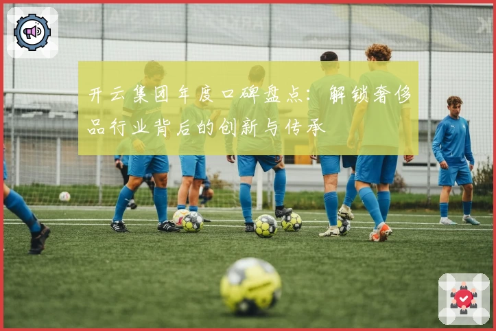 开云集团年度口碑盘点：解锁奢侈品行业背后的创新与传承