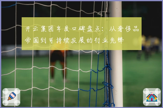 开云集团年度口碑盘点：从奢侈品帝国到可持续发展的行业先锋