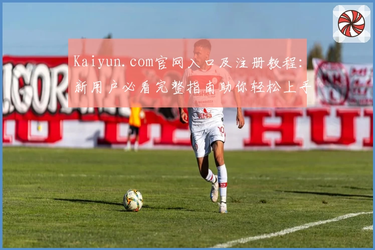 Kaiyun.com官网入口及注册教程:新用户必看完整指南助你轻松上手