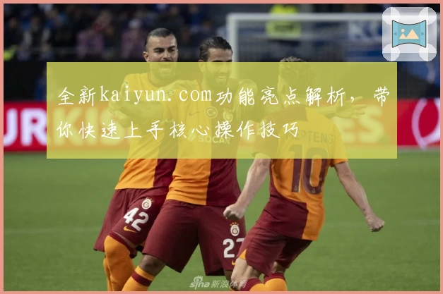 全新kaiyun.com功能亮点解析，带你快速上手核心操作技巧