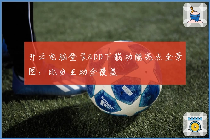 开云电脑登录app下载功能亮点全景图，比分互动全覆盖