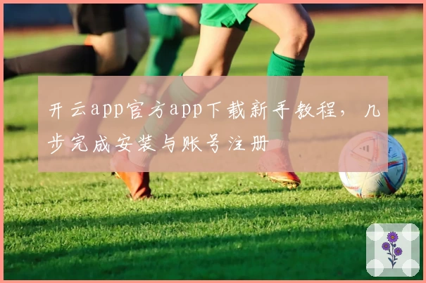 开云app官方app下载新手教程，几步完成安装与账号注册