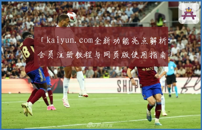 「kaiyun.com全新功能亮点解析：会员注册教程与网页版使用指南」