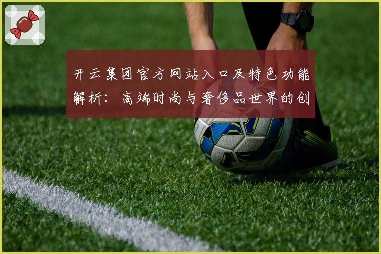 开云集团官方网站入口及特色功能解析：高端时尚与奢侈品世界的创新体验