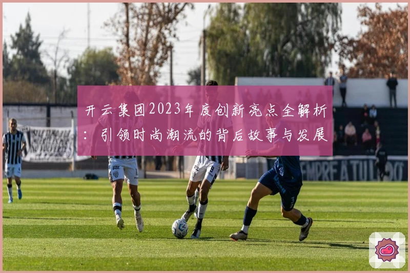 开云集团2023年度创新亮点全解析：引领时尚潮流的背后故事与发展战略