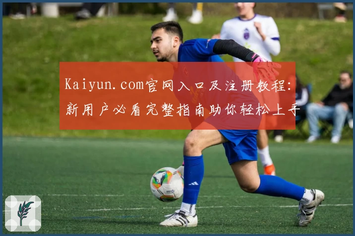 Kaiyun.com官网入口及注册教程：新用户必看完整指南助你轻松上手