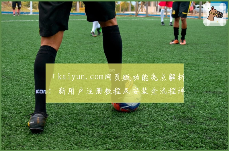 「kaiyun.com网页版功能亮点解析:新用户注册教程及安装全流程详解」