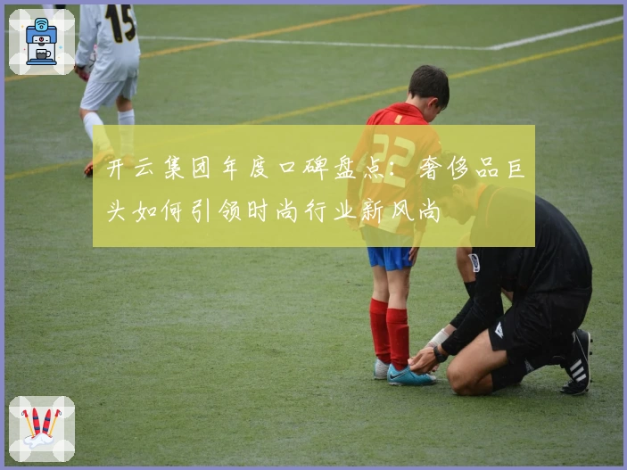 开云集团年度口碑盘点：奢侈品巨头如何引领时尚行业新风尚