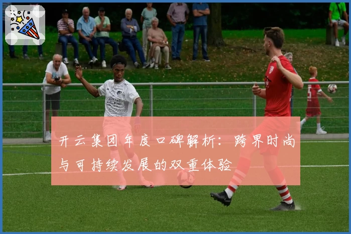 开云集团年度口碑解析：跨界时尚与可持续发展的双重体验